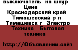 выключатель  на шнур › Цена ­ 15 - Краснодарский край, Тимашевский р-н, Тимашевск г. Электро-Техника » Бытовая техника   